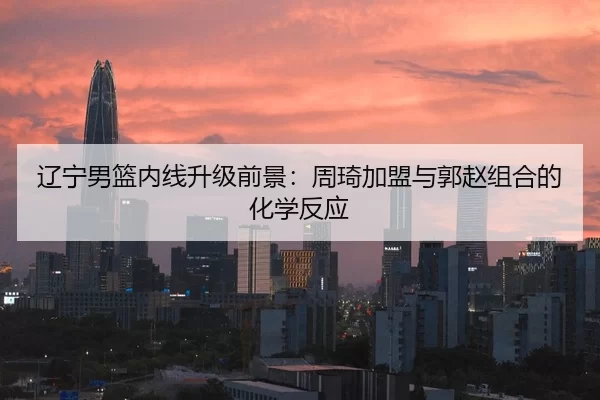 辽宁男篮内线升级前景：周琦加盟与郭赵组合的化学反应